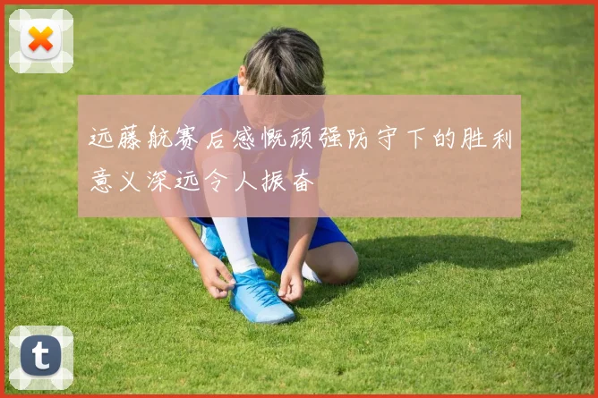 远藤航赛后感慨顽强防守下的胜利意义深远令人振奋